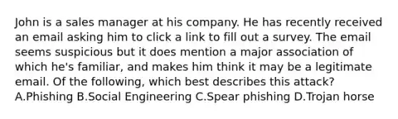 John is a sales manager at his company. He has recently received an email asking him to click a link to fill out a survey. The email seems suspicious but it does mention a major association of which he's familiar, and makes him think it may be a legitimate email. Of the following, which best describes this attack? A.Phishing B.Social Engineering C.Spear phishing D.Trojan horse