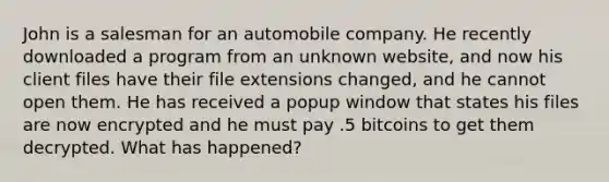 John is a salesman for an automobile company. He recently downloaded a program from an unknown website, and now his client files have their file extensions changed, and he cannot open them. He has received a popup window that states his files are now encrypted and he must pay .5 bitcoins to get them decrypted. What has happened?