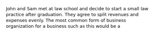 John and Sam met at law school and decide to start a small law practice after graduation. They agree to split revenues and expenses evenly. The most common form of business organization for a business such as this would be a