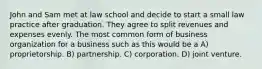 John and Sam met at law school and decide to start a small law practice after graduation. They agree to split revenues and expenses evenly. The most common form of business organization for a business such as this would be a A) proprietorship. B) partnership. C) corporation. D) joint venture.