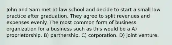 John and Sam met at law school and decide to start a small law practice after graduation. They agree to split revenues and expenses evenly. The most common form of business organization for a business such as this would be a A) proprietorship. B) partnership. C) corporation. D) joint venture.