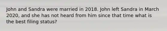 John and Sandra were married in 2018. John left Sandra in March 2020, and she has not heard from him since that time what is the best filing status?