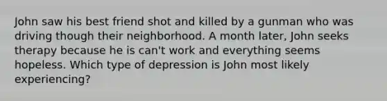 John saw his best friend shot and killed by a gunman who was driving though their neighborhood. A month later, John seeks therapy because he is can't work and everything seems hopeless. Which type of depression is John most likely experiencing?