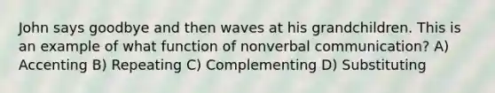 John says goodbye and then waves at his grandchildren. This is an example of what function of nonverbal communication? A) Accenting B) Repeating C) Complementing D) Substituting