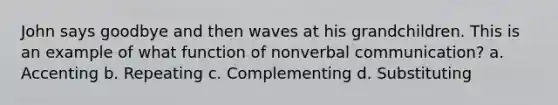 John says goodbye and then waves at his grandchildren. This is an example of what function of nonverbal communication? a. Accenting b. Repeating c. Complementing d. Substituting