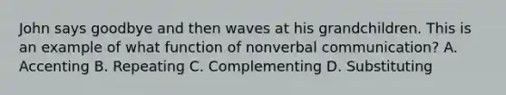 John says goodbye and then waves at his grandchildren. This is an example of what function of non<a href='https://www.questionai.com/knowledge/kVnsR3DzuD-verbal-communication' class='anchor-knowledge'>verbal communication</a>? A. Accenting B. Repeating C. Complementing D. Substituting