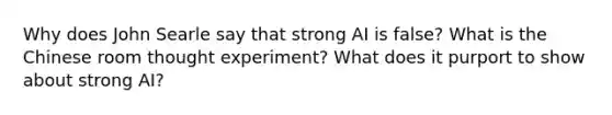 Why does John Searle say that strong AI is false? What is the Chinese room thought experiment? What does it purport to show about strong AI?