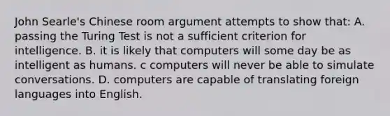 John Searle's Chinese room argument attempts to show that: A. passing the Turing Test is not a sufficient criterion for intelligence. B. it is likely that computers will some day be as intelligent as humans. c computers will never be able to simulate conversations. D. computers are capable of translating foreign languages into English.