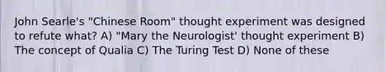 John Searle's "Chinese Room" thought experiment was designed to refute what? A) "Mary the Neurologist' thought experiment B) The concept of Qualia C) The Turing Test D) None of these