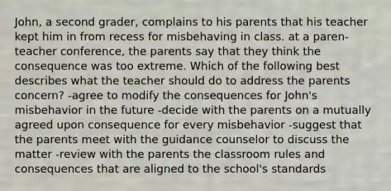 John, a second grader, complains to his parents that his teacher kept him in from recess for misbehaving in class. at a paren-teacher conference, the parents say that they think the consequence was too extreme. Which of the following best describes what the teacher should do to address the parents concern? -agree to modify the consequences for John's misbehavior in the future -decide with the parents on a mutually agreed upon consequence for every misbehavior -suggest that the parents meet with the guidance counselor to discuss the matter -review with the parents the classroom rules and consequences that are aligned to the school's standards