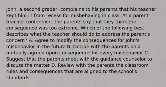 John, a second grader, complains to his parents that his teacher kept him in from recess for misbehaving in class. At a parent-teacher conference, the parents say that they think the consequence was too extreme. Which of the following best describes what the teacher should do to address the parent's concern? A. Agree to modify the consequences for John's misbehavior in the future B. Decide with the parents on a mutually agreed upon consequence for every misbehavior C. Suggest that the parents meet with the guidance counselor to discuss the matter D. Review with the parents the classroom rules and consequences that are aligned to the school's standards