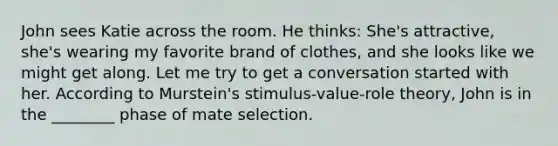 John sees Katie across the room. He thinks: She's attractive, she's wearing my favorite brand of clothes, and she looks like we might get along. Let me try to get a conversation started with her. According to Murstein's stimulus-value-role theory, John is in the ________ phase of mate selection.