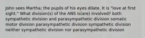 John sees Martha; the pupils of his eyes dilate. It is "love at first sight." What division(s) of the ANS is(are) involved? both sympathetic division and parasympathetic division somatic motor division parasympathetic division sympathetic division neither sympathetic division nor parasympathetic division