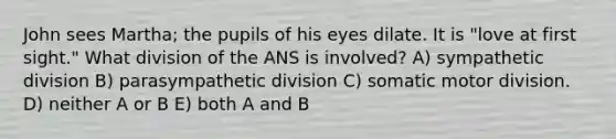 John sees Martha; the pupils of his eyes dilate. It is "love at first sight." What division of the ANS is involved? A) sympathetic division B) parasympathetic division C) somatic motor division. D) neither A or B E) both A and B