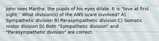 John sees Martha; the pupils of his eyes dilate. It is "love at first sight." What division(s) of the ANS is/are involved? A) Sympathetic division B) Parasympathetic division C) Somatic motor division D) Both "Sympathetic division" and "Parasympathetic division" are correct.