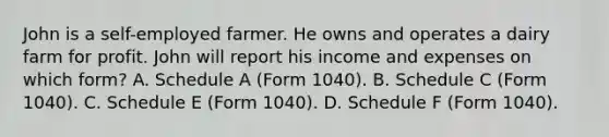 John is a self-employed farmer. He owns and operates a dairy farm for profit. John will report his income and expenses on which form? A. Schedule A (Form 1040). B. Schedule C (Form 1040). C. Schedule E (Form 1040). D. Schedule F (Form 1040).