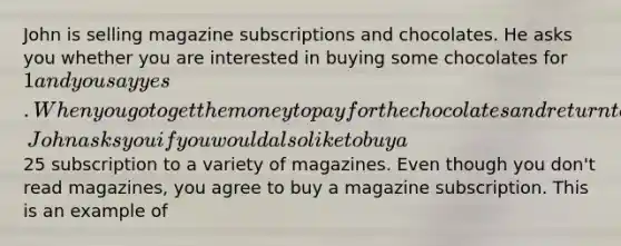 John is selling magazine subscriptions and chocolates. He asks you whether you are interested in buying some chocolates for 1 and you say yes. When you go to get the money to pay for the chocolates and return to the door, John asks you if you would also like to buy a25 subscription to a variety of magazines. Even though you don't read magazines, you agree to buy a magazine subscription. This is an example of