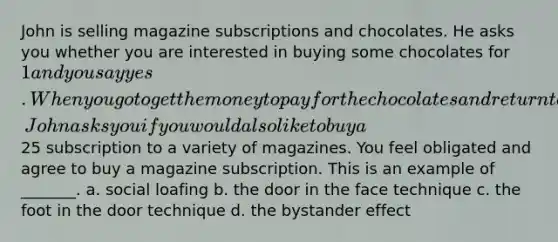 John is selling magazine subscriptions and chocolates. He asks you whether you are interested in buying some chocolates for 1 and you say yes. When you go to get the money to pay for the chocolates and return to the door, John asks you if you would also like to buy a25 subscription to a variety of magazines. You feel obligated and agree to buy a magazine subscription. This is an example of _______. a. social loafing b. the door in the face technique c. the foot in the door technique d. the bystander effect