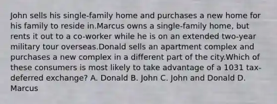 John sells his single-family home and purchases a new home for his family to reside in.Marcus owns a single-family home, but rents it out to a co-worker while he is on an extended two-year military tour overseas.Donald sells an apartment complex and purchases a new complex in a different part of the city.Which of these consumers is most likely to take advantage of a 1031 tax-deferred exchange? A. Donald B. John C. John and Donald D. Marcus