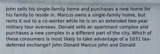 John sells his single-family home and purchases a new home for his family to reside in. Marcus owns a single-family home, but rents it out to a co-worker while he is on an extended two-year military tour overseas. Donald sells an apartment complex and purchases a new complex in a different part of the city. Which of these consumers is most likely to take advantage of a 1031 tax-deferred exchange? John Donald Marcus John and Donald