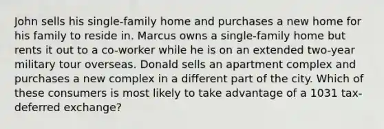 John sells his single-family home and purchases a new home for his family to reside in. Marcus owns a single-family home but rents it out to a co-worker while he is on an extended two-year military tour overseas. Donald sells an apartment complex and purchases a new complex in a different part of the city. Which of these consumers is most likely to take advantage of a 1031 tax-deferred exchange?