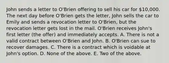 John sends a letter to O'Brien offering to sell his car for 10,000. The next day before O'Brien gets the letter, John sells the car to Emily and sends a revocation letter to O'Brien, but the revocation letter gets lost in the mail. O'Brien receives John's first letter (the offer) and immediately accepts. A. There is not a valid contract between O'Brien and John. B. O'Brien can sue to recover damages. C. There is a contract which is voidable at John's option. D. None of the above. E. Two of the above.