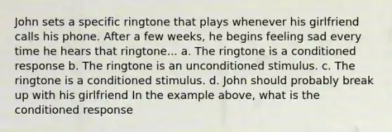 John sets a specific ringtone that plays whenever his girlfriend calls his phone. After a few weeks, he begins feeling sad every time he hears that ringtone... a. The ringtone is a conditioned response b. The ringtone is an unconditioned stimulus. c. The ringtone is a conditioned stimulus. d. John should probably break up with his girlfriend In the example above, what is the conditioned response