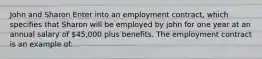 John and Sharon Enter into an employment contract, which specifies that Sharon will be employed by john for one year at an annual salary of 45,000 plus benefits. The employment contract is an example of: