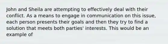 John and Sheila are attempting to effectively deal with their conflict. As a means to engage in communication on this issue, each person presents their goals and then they try to find a solution that meets both parties' interests. This would be an example of