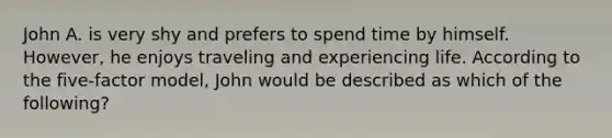 John A. is very shy and prefers to spend time by himself. However, he enjoys traveling and experiencing life. According to the five-factor model, John would be described as which of the following?