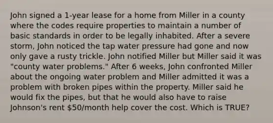 John signed a 1-year lease for a home from Miller in a county where the codes require properties to maintain a number of basic standards in order to be legally inhabited. After a severe storm, John noticed the tap water pressure had gone and now only gave a rusty trickle. John notified Miller but Miller said it was "county water problems." After 6 weeks, John confronted Miller about the ongoing water problem and Miller admitted it was a problem with broken pipes within the property. Miller said he would fix the pipes, but that he would also have to raise Johnson's rent 50/month help cover the cost. Which is TRUE?