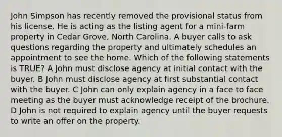 John Simpson has recently removed the provisional status from his license. He is acting as the listing agent for a mini-farm property in Cedar Grove, North Carolina. A buyer calls to ask questions regarding the property and ultimately schedules an appointment to see the home. Which of the following statements is TRUE? A John must disclose agency at initial contact with the buyer. B John must disclose agency at first substantial contact with the buyer. C John can only explain agency in a face to face meeting as the buyer must acknowledge receipt of the brochure. D John is not required to explain agency until the buyer requests to write an offer on the property.