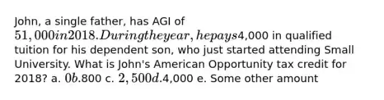 John, a single father, has AGI of 51,000 in 2018. During the year, he pays4,000 in qualified tuition for his dependent son, who just started attending Small University. What is John's American Opportunity tax credit for 2018? a. 0 b.800 c. 2,500 d.4,000 e. Some other amount