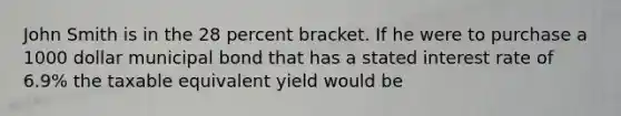 John Smith is in the 28 percent bracket. If he were to purchase a 1000 dollar municipal bond that has a stated interest rate of 6.9% the taxable equivalent yield would be