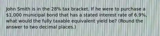 John Smith is in the 28% tax bracket. If he were to purchase a 1,000 municipal bond that has a stated interest rate of 6.9%, what would the fully taxable equivalent yield be? (Round the answer to two decimal places.)