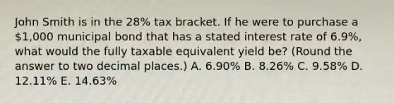 John Smith is in the 28% tax bracket. If he were to purchase a 1,000 municipal bond that has a stated interest rate of 6.9%, what would the fully taxable equivalent yield be? (Round the answer to two decimal places.) A. 6.90% B. 8.26% C. 9.58% D. 12.11% E. 14.63%