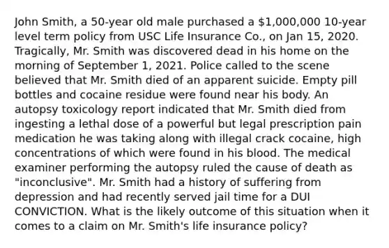 John Smith, a 50-year old male purchased a 1,000,000 10-year level term policy from USC Life Insurance Co., on Jan 15, 2020. Tragically, Mr. Smith was discovered dead in his home on the morning of September 1, 2021. Police called to the scene believed that Mr. Smith died of an apparent suicide. Empty pill bottles and cocaine residue were found near his body. An autopsy toxicology report indicated that Mr. Smith died from ingesting a lethal dose of a powerful but legal prescription pain medication he was taking along with illegal crack cocaine, high concentrations of which were found in his blood. The medical examiner performing the autopsy ruled the cause of death as "inconclusive". Mr. Smith had a history of suffering from depression and had recently served jail time for a DUI CONVICTION. What is the likely outcome of this situation when it comes to a claim on Mr. Smith's life insurance policy?