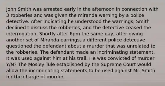 John Smith was arrested early in the afternoon in connection with 3 robberies and was given the miranda warning by a police detective. After indicating he understood the warnings, Smith declined t discuss the robberies, and the detective ceased the interrogation. Shortly after 6pm the same day, after giving another set of Miranda earrings, a different police detective questioned the defendant about a murder that was unrelated to the robberies. The defendant made an incriminating statement. It was used against him at his trail. He was convicted of murder Y/N? The Mosley Tule established by the Supreme Court would allow the incriminating statements to be used against Mr. Smith for the charge of murder.