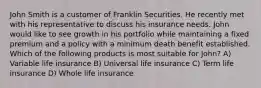 John Smith is a customer of Franklin Securities. He recently met with his representative to discuss his insurance needs. John would like to see growth in his portfolio while maintaining a fixed premium and a policy with a minimum death benefit established. Which of the following products is most suitable for John? A) Variable life insurance B) Universal life insurance C) Term life insurance D) Whole life insurance