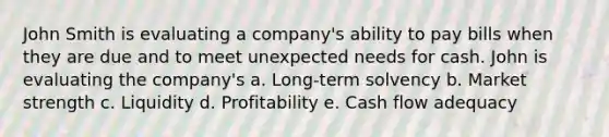 John Smith is evaluating a company's ability to pay bills when they are due and to meet unexpected needs for cash. John is evaluating the company's a. Long-term solvency b. Market strength c. Liquidity d. Profitability e. Cash flow adequacy