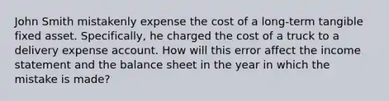 John Smith mistakenly expense the cost of a long-term tangible fixed asset. Specifically, he charged the cost of a truck to a delivery expense account. How will this error affect the income statement and the balance sheet in the year in which the mistake is made?