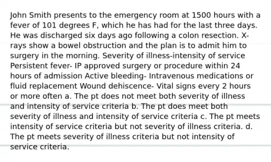 John Smith presents to the emergency room at 1500 hours with a fever of 101 degrees F, which he has had for the last three days. He was discharged six days ago following a colon resection. X-rays show a bowel obstruction and the plan is to admit him to surgery in the morning. Severity of illness-intensity of service Persistent fever- IP approved surgery or procedure within 24 hours of admission Active bleeding- Intravenous medications or fluid replacement Wound dehiscence- Vital signs every 2 hours or more often a. The pt does not meet both severity of illness and intensity of service criteria b. The pt does meet both severity of illness and intensity of service criteria c. The pt meets intensity of service criteria but not severity of illness criteria. d. The pt meets severity of illness criteria but not intensity of service criteria.