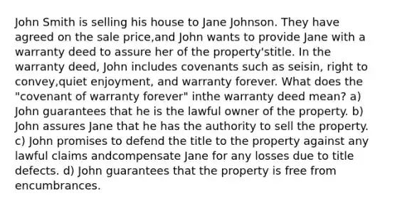 John Smith is selling his house to Jane Johnson. They have agreed on the sale price,and John wants to provide Jane with a warranty deed to assure her of the property'stitle. In the warranty deed, John includes covenants such as seisin, right to convey,quiet enjoyment, and warranty forever. What does the "covenant of warranty forever" inthe warranty deed mean? a) John guarantees that he is the lawful owner of the property. b) John assures Jane that he has the authority to sell the property. c) John promises to defend the title to the property against any lawful claims andcompensate Jane for any losses due to title defects. d) John guarantees that the property is free from encumbrances.