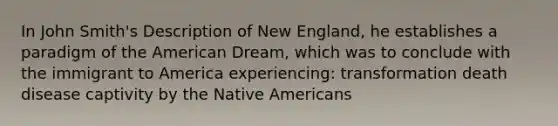 In John Smith's Description of New England, he establishes a paradigm of the American Dream, which was to conclude with the immigrant to America experiencing: transformation death disease captivity by the Native Americans