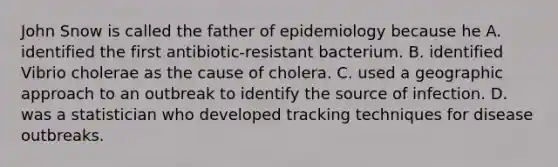 John Snow is called the father of epidemiology because he A. identified the first antibiotic-resistant bacterium. B. identified Vibrio cholerae as the cause of cholera. C. used a geographic approach to an outbreak to identify the source of infection. D. was a statistician who developed tracking techniques for disease outbreaks.