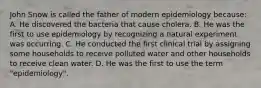 John Snow is called the father of modern epidemiology because: A. He discovered the bacteria that cause cholera. B. He was the first to use epidemiology by recognizing a natural experiment was occurring. C. He conducted the first clinical trial by assigning some households to receive polluted water and other households to receive clean water. D. He was the first to use the term "epidemiology".