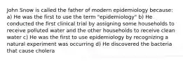 John Snow is called the father of modern epidemiology because: a) He was the first to use the term "epidemiology" b) He conducted the first clinical trial by assigning some households to receive polluted water and the other households to receive clean water c) He was the first to use epidemiology by recognizing a natural experiment was occurring d) He discovered the bacteria that cause cholera