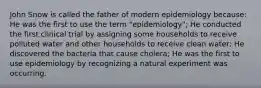 John Snow is called the father of modern epidemiology because: He was the first to use the term "epidemiology"; He conducted the first clinical trial by assigning some households to receive polluted water and other households to receive clean water; He discovered the bacteria that cause cholera; He was the first to use epidemiology by recognizing a natural experiment was occurring.