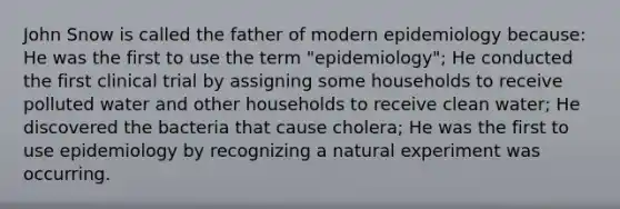 John Snow is called the father of modern epidemiology because: He was the first to use the term "epidemiology"; He conducted the first clinical trial by assigning some households to receive polluted water and other households to receive clean water; He discovered the bacteria that cause cholera; He was the first to use epidemiology by recognizing a natural experiment was occurring.