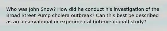 Who was John Snow? How did he conduct his investigation of the Broad Street Pump cholera outbreak? Can this best be described as an observational or experimental (interventional) study?